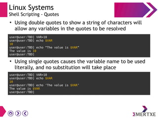 Linux Systems
Shell Scripting - Quotes
●
Using double quotes to show a string of characters will 
allow any variables in the quotes to be resolved
user@user:TBD] VAR=10
user@user:TBD] echo $VAR
10
user@user:TBD] echo “The value is $VAR”
The value is 10
user@user:TBD]
●
Using single quotes causes the variable name to be used
literally, and no substitution will take place
user@user:TBD] VAR=10
user@user:TBD] echo $VAR
10
user@user:TBD] echo ‘The value is $VAR’
The value is $VAR
user@user:TBD]
 