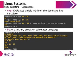 Linux Systems
Shell Scripting - Expressions
●
expr Evaluates simple math on the command line
calculator
●
bc An arbitrary precision calculator language
user@user:TBD] expr 10 + 20
30
user@user:TBD] expr 10 * 20
expr: syntax error
user@user:TBD] expr 10 * 20 # * acts a wildcard, so need to escape it
200
user@user:TBD]
user@user:TBD] bc
bc 1.06.95
Copyright 1991-1994, 1997, 1998, 2000, 2004, 2006 Free Software Foundati
on, Inc. This is free software with ABSOLUTELY NO WARRANTY.
For details type `warranty'./
10 * 20
200
10 + 34 * 23
792
quit
user@user:TBD]
 