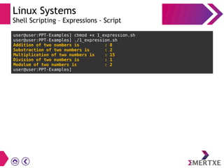 Linux Systems
Shell Scripting – Expressions - Script
user@user:PPT-Examples] chmod +x 1_expression.sh
user@user:PPT-Examples] ./1_expression.sh
Addition of two numbers is : 8
Substraction of two numbers is : 2
Multiplication of two numbers is : 15
Division of two numbers is : 1
Modulum of two numbers is : 2
user@user:PPT-Examples]
 