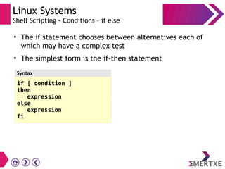 Linux Systems
Shell Scripting - Conditions – if else
●
The if statement chooses between alternatives each of
which may have a complex test
●
The simplest form is the if-then statement
if [ condition ]
then
expression
else
expression
fi
Syntax
 