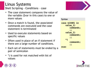 Linux Systems
Shell Scripting - Conditions – case
●
The case statement compares the value of
the variable ($var in this case) to one or
more values
●
Once a match is found, the associated
commands are executed and the case
statement is terminated
●
Used to execute statements based on
specific values
●
Often used in place of an if statement if
there are a large number of conditions.
●
Each set of statements must be ended by a
pair of semicolon
●
*) is used for not matched with list of
values
case ${VAR} in
value_1)
commands;
;;
value_2)
commands;
;;
*)
commands;
;;
esac
Syntax
 