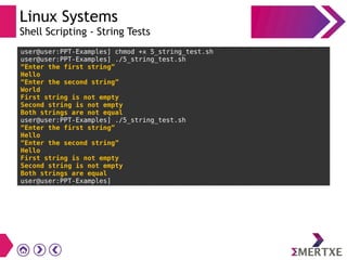 Linux Systems
Shell Scripting - String Tests
user@user:PPT-Examples] chmod +x 5_string_test.sh
user@user:PPT-Examples] ./5_string_test.sh
“Enter the first string”
Hello
“Enter the second string”
World
First string is not empty
Second string is not empty
Both strings are not equal
user@user:PPT-Examples] ./5_string_test.sh
“Enter the first string”
Hello
“Enter the second string”
Hello
First string is not empty
Second string is not empty
Both strings are equal
user@user:PPT-Examples]
 