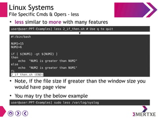 Linux Systems
File Specific Cmds & Opers - less
●
less similar to more with many features
user@user:PPT-Examples] less 2_if_then.sh # Use q to quit
●
Note, if the file size if greater than the window size you
would have page view
●
You may try the below example
user@user:PPT-Examples] sudo less /var/log/syslog
#!/bin/bash
NUM1=15
NUM2=6
if [ ${NUM1} -gt ${NUM2} ]
then
echo "NUM1 is greater than NUM2"
else
echo "NUM2 is greater than NUM1"
fi
2_if_then.sh (END)
 
