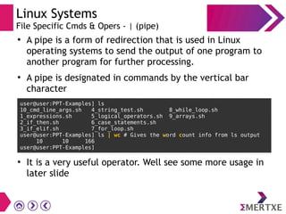 Linux Systems
File Specific Cmds & Opers - | (pipe)
●
A pipe is a form of redirection that is used in Linux
operating systems to send the output of one program to
another program for further processing.
●
A pipe is designated in commands by the vertical bar
character
user@user:PPT-Examples] ls
10_cmd_line_args.sh 4_string_test.sh 8_while_loop.sh
1_expressions.sh 5_logical_operators.sh 9_arrays.sh
2_if_then.sh 6_case_statements.sh
3_if_elif.sh 7_for_loop.sh
user@user:PPT-Examples] ls | wc # Gives the word count info from ls output
10 10 166
user@user:PPT-Examples]
●
It is a very useful operator. Well see some more usage in
later slide
 