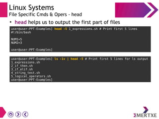 Linux Systems
File Specific Cmds & Opers - head
●
head helps us to output the first part of files
user@user:PPT-Examples] head -5 1_expressions.sh # Print first 5 lines
#!/bin/bash
NUM1=5
NUM2=3
user@user:PPT-Examples]
user@user:PPT-Examples] ls -1v | head -5 # Print first 5 lines for ls output
1_expressions.sh
2_if_then.sh
3_if_elif.sh
4_string_test.sh
5_logical_operators.sh
user@user:PPT-Examples]
 