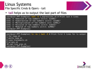 Linux Systems
File Specific Cmds & Opers - tail
●
tail helps us to output the last part of files
user@user:PPT-Examples] tail -5 1_expressions.sh # Print last 5 lines
echo -e "Addition of two numbers istt: ${ADD}"
echo -e "Substraction of two numbers istt: ${SUB}"
echo -e "Multiplication of two numbers ist: ${MUL}"
echo -e "Division of two numbers istt: ${DIV}"
echo -e "Modulum of two numbers istt: ${MOD}"
user@user:PPT-Examples]
user@user:PPT-Examples] ls -1v | tail -5 # Print first 5 lines for ls output
7_for_loop.sh
7_while_loop.sh
6_case_statements.sh
9_arrays.sh
10_cmd_line_args.sh
user@user:PPT-Examples]
 