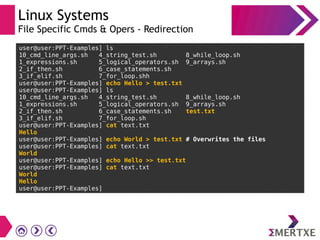 Linux Systems
File Specific Cmds & Opers - Redirection
user@user:PPT-Examples] ls
10_cmd_line_args.sh 4_string_test.sh 8_while_loop.sh
1_expressions.sh 5_logical_operators.sh 9_arrays.sh
2_if_then.sh 6_case_statements.sh
3_if_elif.sh 7_for_loop.shh
user@user:PPT-Examples] echo Hello > test.txt
user@user:PPT-Examples] ls
10_cmd_line_args.sh 4_string_test.sh 8_while_loop.sh
1_expressions.sh 5_logical_operators.sh 9_arrays.sh
2_if_then.sh 6_case_statements.sh test.txt
3_if_elif.sh 7_for_loop.sh
user@user:PPT-Examples] cat text.txt
Hello
user@user:PPT-Examples] echo World > test.txt # Overwrites the files
user@user:PPT-Examples] cat text.txt
World
user@user:PPT-Examples] echo Hello >> test.txt
user@user:PPT-Examples] cat text.txt
World
Hello
user@user:PPT-Examples]
 