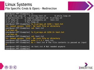 Linux Systems
File Specific Cmds & Opers - Redirection
user@user:PPT-Examples] ls
10_cmd_line_args.sh 4_string_test.sh 8_while_loop.sh
1_expressions.sh 5_logical_operators.sh 9_arrays.sh
2_if_then.sh 6_case_statements.sh test.txt
3_if_elif.sh 7_for_loop.sh
user@user:PPT-Examples] ls 9_arrays.sh 1234 > test.txt
ls: cannot access '1234': No such file or directory
user@user:PPT-Examples] cat text.txt
9_arrays.sh
user@user:PPT-Examples] ls 9_arrays.sh 1234 2> test.txt
9_arrays.sh
user@user:PPT-Examples] cat text.txt
ls: cannot access '1234': No such file or directory
user@user:PPT-Examples] echo 1 + 2 > text.txt
user@user:PPT-Examples] bc < test.txt # The file contents is passed as input
3
user@user:PPT-Examples] rm text.txt # Not needed anymore
user@user:PPT-Examples]
 