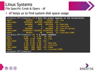 Linux Systems
File Specific Cmds & Opers - df
●
df helps us to find system disk space usage
user@user:PPT-Examples] df # Note the output depends on the installation
tmpfs 803976 9520 794456 2% /run
/dev/sda1 76765204 9557568 63285052 14% /
tmpfs 4019868 8484 4011384 1% /dev/shm
tmpfs 5120 4 5116 1% /run/lock
tmpfs 4019868 0 4019868 0% /sys/fs/cgroup
/dev/sda6 519987072 71655932 421847532 15% /home
tmpfs 803976 60 803916 1% /run/user/1001
user@user:PPT-Examples] df -h # Human readable
udev 3.9G 0 3.9G 0% /dev
tmpfs 786M 9.3M 776M 2% /run
/dev/sda1 74G 9.2G 61G 14% /
tmpfs 3.9G 8.3M 3.9G 1% /dev/shm
tmpfs 5.0M 4.0K 5.0M 1% /run/lock
/dev/sda6 496G 69G 403G 15% /home
tmpfs 786M 60K 786M 1% /run/user/1001
user@user:PPT-Examples]
 
