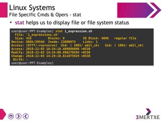 Linux Systems
File Specific Cmds & Opers - stat
●
stat helps us to display file or file system status
user@user:PPT-Examples] stat 1_expression.sh
File: '1_expressions.sh'
Size: 416 Blocks: 8 IO Block: 4096 regular file
Device: 806h/2054d Inode: 23600973 Links: 1
Access: (0777/-rwxrwxrwx) Uid: ( 1001/ adil_sk) Gid: ( 1001/ adil_sk)
Access: 2018-12-03 16:24:18.489886098 +0530
Modify: 2018-12-03 14:24:00.896270594 +0530
Change: 2018-12-03 14:29:10.811075929 +0530
Birth: -
user@user:PPT-Examples]
 