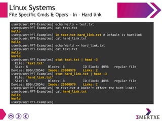 Linux Systems
File Specific Cmds & Opers – ln – Hard link
user@user:PPT-Examples] echo Hello > test.txt
user@user:PPT-Examples] cat test.txt
Hello
user@user:PPT-Examples] ln test.txt hard_link.txt # Default is hardlink
user@user:PPT-Examples] cat hard_link.txt
Hello
user@user:PPT-Examples] echo World >> hard_link.txt
user@user:PPT-Examples] cat text.txt
Hello
World
user@user:PPT-Examples] stat text.txt | head -3
File: 'text.txt'
Size: 6 Blocks: 8 IO Block: 4096 regular file
Device: 806h/2054d Inode: 23600979 Links: 2
user@user:PPT-Examples] stat hard_link.txt | head -3
File: 'hard_link.txt'
Size: 6 Blocks: 8 IO Block: 4096 regular file
Device: 806h/2054d Inode: 23600979 Links: 2
user@user:PPT-Examples] rm text.txt # Doesn’t effect the hard link!!
user@user:PPT-Examples] cat hard_link.txt
Hello
World
user@user:PPT-Examples]
 