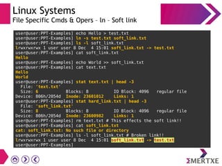 Linux Systems
File Specific Cmds & Opers – ln – Soft link
user@user:PPT-Examples] echo Hello > test.txt
user@user:PPT-Examples] ln -s test.txt soft_link.txt
user@user:PPT-Examples] ls -l soft_link.txt
lrwxrwxrwx 1 user user 8 Dec 4 15:01 soft_link.txt -> test.txt
user@user:PPT-Examples] cat soft_link.txt
Hello
user@user:PPT-Examples] echo World >> soft_link.txt
user@user:PPT-Examples] cat text.txt
Hello
World
user@user:PPT-Examples] stat text.txt | head -3
File: 'text.txt'
Size: 6 Blocks: 8 IO Block: 4096 regular file
Device: 806h/2054d Inode: 23601012 Links: 1
user@user:PPT-Examples] stat hard_link.txt | head -3
File: 'soft_link.txt'
Size: 8 Blocks: 8 IO Block: 4096 regular file
Device: 806h/2054d Inode: 23600982 Links: 1
user@user:PPT-Examples] rm text.txt # This effects the soft link!!
user@user:PPT-Examples] cat soft_link.txt
cat: soft_link.txt: No such file or directory
user@user:PPT-Examples] ls -l soft_link.txt # Broken link!!
lrwxrwxrwx 1 user user 8 Dec 4 15:01 soft_link.txt -> test.txt
user@user:PPT-Examples]
 