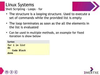 Linux Systems
Shell Scripting - Loops – for
●
The structure is a looping structure. Used to execute a
set of commands while the provided list is empty
●
The loop terminates as soon as the all the elements in
the list is evaluated
●
Can be used in multiple methods, an example for fixed
iteration is show below
for i in list
do
Code Block
done
Syntax
 
