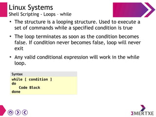 Linux Systems
Shell Scripting - Loops – while
●
The structure is a looping structure. Used to execute a
set of commands while a specified condition is true
●
The loop terminates as soon as the condition becomes
false. If condition never becomes false, loop will never
exit
●
Any valid conditional expression will work in the while
loop.
while [ condition ]
do
Code Block
done
Syntax
 