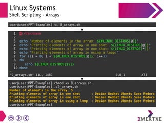 Linux Systems
Shell Scripting - Arrays
1 #!/bin/bash
2
3 echo "Number of elements in the array: ${#LINUX_DISTROS[@]}"
4 echo "Printing elements of array in one shot: ${LINUX_DISTROS[@]}"
5 echo "Printing elements of array in one shot: ${LINUX_DISTROS[*]}"
6 echo "Printing elements of array in using a loop:"
7 for ((i = 0; i < ${#LINUX_DISTROS[@]}; i++))
8 do
9 echo ${LINUX_DISTROS[$i]}
10 done
~
"9_arrays.sh" 11L, 146C 0,0-1 All
user@user:PPT-Examples] vi 9_arrays.sh
user@user:PPT-Examples] chmod +x 9_arrays.sh
user@user:PPT-Examples] ./9_arrays.sh
Number of elements in the array: 5
Printing elements of array in one shot : Debian Redhat Ubuntu Suse Fedora
Printing elements of array in one shot : Debian Redhat Ubuntu Suse Fedora
Printing elements of array in using a loop : Debian Redhat Ubuntu Suse Fedora
user@user:PPT-Examples]
 