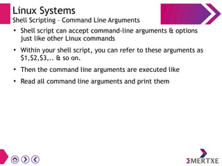 Linux Systems
Shell Scripting – Command Line Arguments
●
Shell script can accept command-line arguments & options
just like other Linux commands
●
Within your shell script, you can refer to these arguments as
$1,$2,$3,.. & so on.
●
Then the command line arguments are executed like
●
Read all command line arguments and print them
 