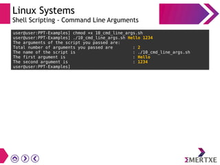 Linux Systems
Shell Scripting - Command Line Arguments
user@user:PPT-Examples] chmod +x 10_cmd_line_args.sh
user@user:PPT-Examples] ./10_cmd_line_args.sh Hello 1234
The arguments of the script you passed are:
Total number of arguments you passed are : 2
The name of the script is : ./10_cmd_line_args.sh
The first argument is : Hello
The second argument is : 1234
user@user:PPT-Examples]
 