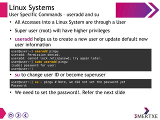 Linux Systems
User Specific Commands – useradd and su
●
All Accesses into a Linux System are through a User
●
Super user (root) will have higher privileges
●
useradd helps us to create a new user or update default new
user information
user@user:~] useradd pingu
useradd: Permission denied.
useradd: cannot lock /etc/passwd; try again later.
user@user:~] sudo useradd pingu
[sudo] password for user:
user@user:~]
●
su to change user ID or become superuser
user@user:~] su - pingu # Note, we did not set the password yet
Password:
●
We need to set the password!. Refer the next slide
 