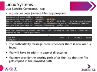 Linux Systems
User Specific Commands – scp
●
scp secure copy (remote file copy program)
●
The authenticity message come whenever there is new user is
found
●
You will have to add -r in case of directories
●
You may provide the destiny path after the : so that the file
gets copied in the provided path
 