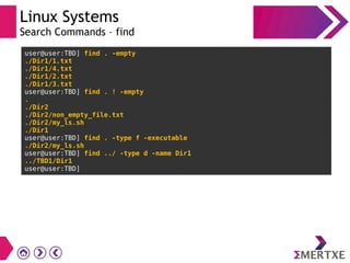 Linux Systems
Search Commands – find
user@user:TBD] find . -empty
./Dir1/1.txt
./Dir1/4.txt
./Dir1/2.txt
./Dir1/3.txt
user@user:TBD] find . ! -empty
.
./Dir2
./Dir2/non_empty_file.txt
./Dir2/my_ls.sh
./Dir1
user@user:TBD] find . -type f -executable
./Dir2/my_ls.sh
user@user:TBD] find ../ -type d -name Dir1
../TBD1/Dir1
user@user:TBD]
 