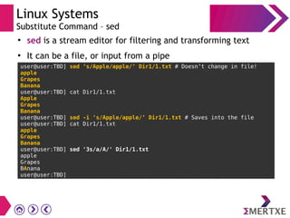 Linux Systems
Substitute Command – sed
●
sed is a stream editor for filtering and transforming text
●
It can be a file, or input from a pipe
user@user:TBD] sed ‘s/Apple/apple/’ Dir1/1.txt # Doesn’t change in file!
apple
Grapes
Banana
user@user:TBD] cat Dir1/1.txt
Apple
Grapes
Banana
user@user:TBD] sed -i ‘s/Apple/apple/’ Dir1/1.txt # Saves into the file
user@user:TBD] cat Dir1/1.txt
apple
Grapes
Banana
user@user:TBD] sed '3s/a/A/' Dir1/1.txt
apple
Grapes
BAnana
user@user:TBD]
 