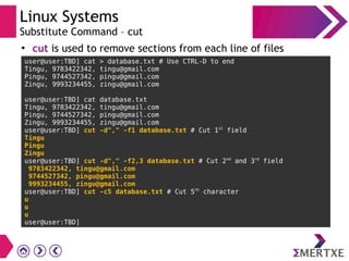 Linux Systems
Substitute Command – cut
●
cut is used to remove sections from each line of files
user@user:TBD] cat > database.txt # Use CTRL-D to end
Tingu, 9783422342, tingu@gmail.com
Pingu, 9744527342, pingu@gmail.com
Zingu, 9993234455, zingu@gmail.com
user@user:TBD] cat database.txt
Tingu, 9783422342, tingu@gmail.com
Pingu, 9744527342, pingu@gmail.com
Zingu, 9993234455, zingu@gmail.com
user@user:TBD] cut -d"," -f1 database.txt # Cut 1st
field
Tingu
Pingu
Zingu
user@user:TBD] cut -d"," -f2,3 database.txt # Cut 2nd
and 3rd
field
9783422342, tingu@gmail.com
9744527342, pingu@gmail.com
9993234455, zingu@gmail.com
user@user:TBD] cut -c5 database.txt # Cut 5th
character
u
u
u
user@user:TBD]
 