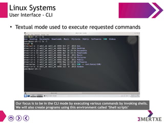 Linux Systems
User Interface - CLI
●
Textual mode used to execute requested commands
Our focus is to be in the CLI mode by executing various commands by invoking shells.
We will also create programs using this environment called ‘Shell scripts’
 