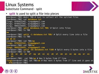 Linux Systems
Substitute Command – split
●
split is used to split a file into pieces
user@user:TBD] mkdir TBD # Just to collect all the splited files
user@user:TBD] cat database.txt
Tingu, 9783422342, tingu@gmail.com
Pingu, 9744527342, pingu@gmail.com
Zingu, 9993234455, zingu@gmail.com
user@user:TBD] split database.txt TBD/ # Split into files
user@user:TBD] ls TBD
aa
user@user:TBD] split -1 database.txt TBD/ # Split every line into a file
user@user:TBD] ls TBD
aa ab ac
user@user:TBD] cat TBD/aa
Tingu, 9783422342, tingu@gmail.com
user@user:TBD] cat TBD/ac
Zingu, 9993234455, zingu@gmail.com
user@user:TBD] split -b5 database.txt T1BD # Split every 5 bytes into a file
user@user:TBD] ls TBD
aa ab ac ad ae af ag ah ai aj ak al am an ao ap aq ar as
at au
user@user:TBD] cat TBD/aa # Has 5 bytes from 1st
line
Tinguuser@user:TBD] cat TBD/ab # Has next 5 bytes from 1st
line and it goes on
, 978user@user:TBD]
 