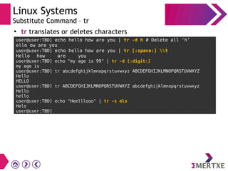 Linux Systems
Substitute Command – tr
●
tr translates or deletes characters
user@user:TBD] echo hello how are you | tr -d h # Delete all ‘h’
ello ow are you
user@user:TBD] echo hello how are you | tr [:space:] t
Hello how are you
user@user:TBD] echo "my age is 99" | tr -d [:digit:]
my age is
user@user:TBD] tr abcdefghijklmnopqrstuvwxyz ABCDEFGHIJKLMNOPQRSTUVWXYZ
Hello
HELLO
user@user:TBD] tr ABCDEFGHIJKLMNOPQRSTUVWXYZ abcdefghijklmnopqrstuvwxyz
Hello
hello
user@user:TBD] echo "Heelllooo" | tr -s elo
Helo
user@user:TBD]
 