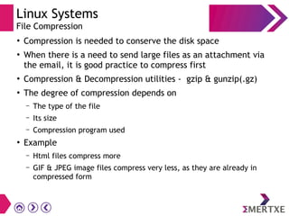 Linux Systems
File Compression
●
Compression is needed to conserve the disk space
●
When there is a need to send large files as an attachment via
the email, it is good practice to compress first
●
Compression & Decompression utilities - gzip & gunzip(.gz)
●
The degree of compression depends on
– The type of the file
– Its size
– Compression program used
●
Example
– Html files compress more
– GIF & JPEG image files compress very less, as they are already in
compressed form
 