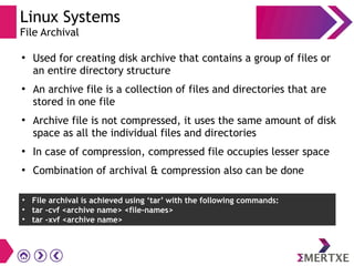 Linux Systems
File Archival
●
Used for creating disk archive that contains a group of files or
an entire directory structure
●
An archive file is a collection of files and directories that are
stored in one file
●
Archive file is not compressed, it uses the same amount of disk
space as all the individual files and directories
●
In case of compression, compressed file occupies lesser space
●
Combination of archival & compression also can be done
• File archival is achieved using ‘tar’ with the following commands:
• tar -cvf <archive name> <file-names>
• tar -xvf <archive name>
 
