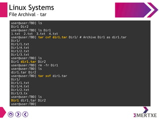 Linux Systems
File Archival – tar
user@user:TBD] ls
Dir1 Dir2
user@user:TBD] ls Dir1
1.txt 2.txt 3.txt 4.txt
user@user:TBD] tar cvf dir1.tar Dir1/ # Archive Dir1 as dir1.tar
Dir1/
Dir1/1.txt
Dir1/4.txt
Dir1/2.txt
Dir1/3.txt
user@user:TBD] ls
Dir1 dir1.tar Dir2
user@user:TBD] rm -fr Dir1
user@user:TBD] ls
dir1.tar Dir2
user@user:TBD] tar xvf dir1.tar
Dir1/
Dir1/1.txt
Dir1/4.txt
Dir1/2.txt
Dir1/3.tx
user@user:TBD] ls
Dir1 dir1.tar Dir2
user@user:TBD]
 