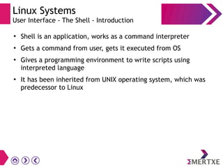Linux Systems
User Interface - The Shell - Introduction
●
Shell is an application, works as a command interpreter
●
Gets a command from user, gets it executed from OS
●
Gives a programming environment to write scripts using
interpreted language
●
It has been inherited from UNIX operating system, which was
predecessor to Linux
 