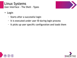 Linux Systems
User Interface - The Shell - Types
●
Login
– Starts after a successful login
– It is executed under user ID during login process
– It picks up user specific configuration and loads them
 