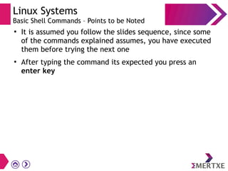 Linux Systems
Basic Shell Commands – Points to be Noted
●
It is assumed you follow the slides sequence, since some
of the commands explained assumes, you have executed
them before trying the next one
●
After typing the command its expected you press an
enter key
 