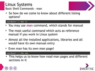Linux Systems
Basic Shell Commands - man
user@user:~] man ls
●
So how do we come to know about different listing
options?
●
You may use man command, which stands for manual
●
The most useful command which acts as reference
manual if you work in Linux system
●
Almost all the installed applications, libraries and all
would have its own manual entry
●
Even man has its own man page!
user@user:~] man man
●
This helps us to know how read man pages and different
sections in it
 