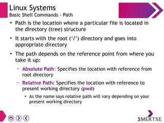 Linux Systems
Basic Shell Commands - Path
●
Path is the location where a particular file is located in
the directory (tree) structure
●
It starts with the root (‘/’) directory and goes into
appropriate directory
●
The path depends on the reference point from where you
take it up:
– Absolute Path: Specifies the location with reference from
root directory
– Relative Path: Specifies the location with reference to
present working directory (pwd)
●
As the name says relative path will vary depending on your
present working directory
 