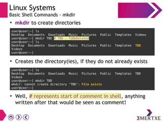 Linux Systems
Basic Shell Commands - mkdir
user@user:~] ls
Desktop Documents Downloads Music Pictures Public Templates Videos
user@user:~] mkdir TBD # TBD - ToBeDeleted
user@user:~] ls
Desktop Documents Downloads Music Pictures Public Templates TBD
Videos
user@user:~]
●
mkdir to create directories
●
Creates the directory(ies), if they do not already exists
user@user:~] ls
Desktop Documents Downloads Music Pictures Public Templates TBD
Videos
user@user:~] mkdir TBD
mkdir: cannot create directory ‘TBD’: File exists
user@user:~]
●
Well, # represents start of comment in shell, anything
written after that would be seen as comment!
 