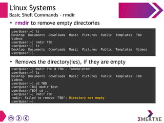 Linux Systems
Basic Shell Commands - rmdir
user@user:~] ls
Desktop Documents Downloads Music Pictures Public Templates TBD
Videos
user@user:~] rmdir TBD
user@user:~] ls
Desktop Documents Downloads Music Pictures Public Templates Videos
user@user:~]
●
rmdir to remove empty directories
●
Removes the directory(ies), if they are empty
user@user:~] mkdir TBD # TBD - ToBeDeleted
user@user:~] ls
Desktop Documents Downloads Music Pictures Public Templates TBD
Videos
user@user:~] cd TBD
user@user:TBD] mkdir Test
user@user:TBD] cd ..
user@user:~] rmdir TBD
rmdir: failed to remove 'TBD': Directory not empty
user@user:~]
 