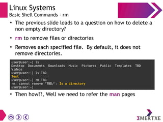 Linux Systems
Basic Shell Commands - rm
●
The previous slide leads to a question on how to delete a
non empty directory?
●
rm to remove files or directories
●
Removes each specified file. By default, it does not
remove directories.
user@user:~] ls
Desktop Documents Downloads Music Pictures Public Templates TBD
Videos
user@user:~] ls TBD
Test
user@user:~] rm TBD
rm: cannot remove 'TBD/': Is a directory
user@user:~]
●
Then how??, Well we need to refer the man pages
 