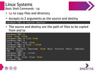 Linux Systems
Basic Shell Commands - cp
●
cp to copy files and directory
●
Accepts to 2 arguments as the source and destiny
user@user:TBD] cp <source> <destiny>
●
The source and destiny are the path of files to be copied
from and to
user@user:TBD] ls
file1 file2 file3
user@user:TBD] cp file1 file4
user@user:TBD] ls
file1 file2 file3 file4
user@user:TBD] cp file1 ../file5
user@user:TBD] ls ../
Desktop Documents Downloads file5 Music Pictures Public Templates
TBD Videos
user@user:TBD] cp ../file5 .
user@user:TBD] ls
file1 file2 file3 file4 file5
user@user:TBD]
 