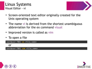 Linux Systems
Visual Editor - vi
●
Screen-oriented text editor originally created for the
Unix operating system
●
The name vi is derived from the shortest unambiguous
abbreviation for the ex command visual
●
Improved version is called as vim
●
To open a file
user@user:TBD] vi <file_name>
user@user:TBD] vim <file_name>
or
 