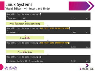 Linux Systems
Visual Editor – vi – Insert and Undo
Hey all!, let do some vimming :)
~
"file.txt" 1L, 67C 1,32 All
Press i and start typing something
Hey all!, let do some vimming :THE TEXT GETS INSERTED HERE)
~
-- INSERT -- 1,60 All
Hey all!, let do some vimming :THE TEXT GETS INSERTED HERE)
~
^[ 1,59 All
Press u to Undo
Hey all!, let do some vimming :)
~
1 change; before #4 1 seconds ago 1,32 All
Press ESC
 