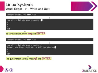 Linux Systems
Visual Editor – vi – Write and Quit
Hey all!, let do some vimming :)
~
~
~
:wq
To save and quit. Press wq and ENTER
user@user:TBD] vi test.txt
Hey all!, let do some vimming :)
Added this line too!! which will be missing!
~
~
:q!
To quit without saving. Press q! and ENTER
user@user:TBD] vi test.txt
 