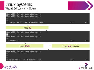 Linux Systems
Visual Editor – vi – Open
Hey all!, let do some vimming :)
Hey all!, let do some vimming :)
~
~
1 change; before #4 1 seconds ago 2,1 All
Press O
Hey all!, let do some vimming :)
Hey all!, let do some vimming :)
~
-- INSERT -- 3,1 All
Press 2u to UndoPress ESC
Hey all!, let do some vimming :)
~
~
~
2 fewer lines; #4 1 seconds ago 2,1 All
 