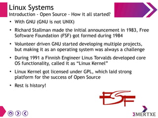 Linux Systems
Introduction - Open Source - How it all started?
●
With GNU (GNU is not UNIX)
●
Richard Stallman made the initial announcement in 1983, Free
Software Foundation (FSF) got formed during 1984
●
Volunteer driven GNU started developing multiple projects,
but making it as an operating system was always a challenge
●
During 1991 a Finnish Engineer Linus Torvalds developed core
OS functionality, called it as “Linux Kernel”
●
Linux Kernel got licensed under GPL, which laid strong
platform for the success of Open Source
●
Rest is history!
 