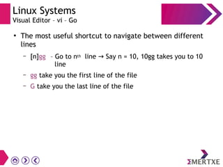 Linux Systems
Visual Editor – vi – Go
●
The most useful shortcut to navigate between different
lines
– [n]gg – Go to nth line Say n = 10, 10gg takes you to 10→
line
– gg take you the first line of the file
– G take you the last line of the file
 