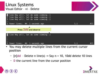 Linux Systems
Visual Editor – vi – Delete
1 line Hey all!, let do some vimming :)
2 line Hey all!, let do some vimming :)
3 line Hey all!, let do some vimming :)
~
2 fewer lines; #4 1 seconds ago 1,1 All
Press 2dd and observe
3 line Hey all!, let do some vimming :)
~
~
~
2 fewer lines; #4 1 seconds ago 1,1 All
●
You may delete multiple lines from the current cursor
position
– [n]dd – Delete n line(s) Say n = 10, 10dd delete 10 lines→
– D the current line from the cursor position
 