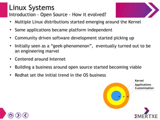 Linux Systems
Introduction - Open Source - How it evolved?
●
Multiple Linux distributions started emerging around the Kernel
●
Some applications became platform independent
●
Community driven software development started picking up
●
Initially seen as a “geek-phenomenon”, eventually turned out to be
an engineering marvel
●
Centered around Internet
●
Building a business around open source started becoming viable
●
Redhat set the initial trend in the OS business
Customization
Applications
Kernel
 