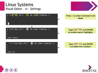 Linux Systems
Visual Editor – vi – Settings
1 line Hey all!, let do some vimming :)
~
~
~
:
Press : to enter Command Line
Mode
1 line Hey all!, let do some vimming :)
~
~
~
:set nohls
Type set hls and ENTER
to enable search highlights
1 1 line Hey all!, let do some vimming :)
~
~
~
:set nu
Type set nu and ENTER
to enable line numbers
 